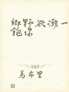 乡野欲潮一次喂饱你