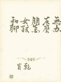 和女朋友无话题聊该怎么办