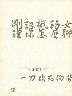 刚认识的女生不理你怎么聊