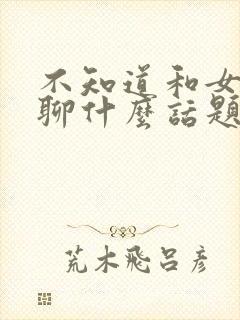 不知道和女朋友聊什么话题怎么办