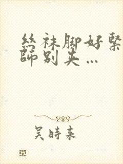 丝袜脚好紧…老师别夹…