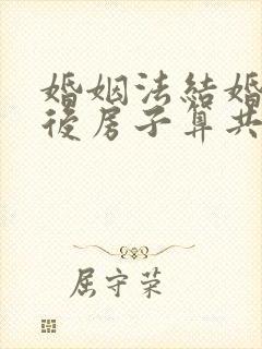 婚姻法结婚几年后房子算共同财产