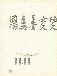 国产美女极品高潮无套久久