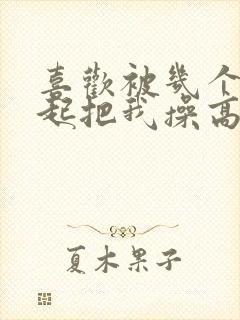 喜欢被几个人一起把我操高潮好舒服啊