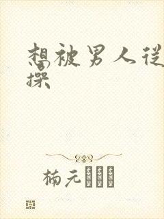 想被男人从后面操