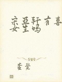 宋亚轩有喜欢的女生吗