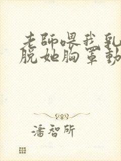 老师喂我乳.我脱她胸罩动态