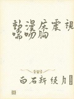 动漫床震视频娇喘吻胸