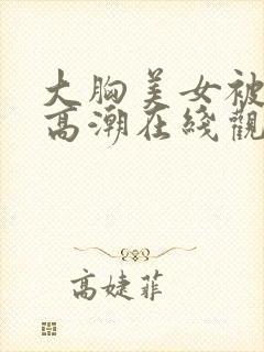 大胸美女被搞到高潮在线观看封面