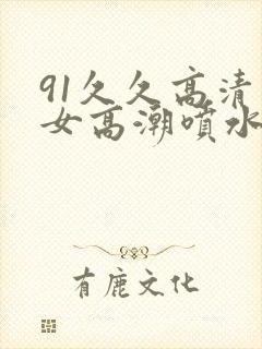 91久久高清美女高潮喷水白浆