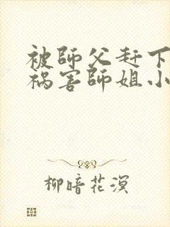 被师父赶下山去祸害师姐小说免费畅听