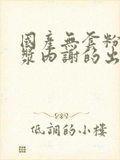 国产无套粉嫩白浆内谢的出处