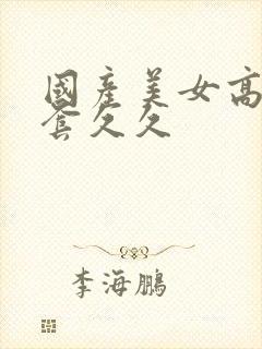 国产美女高潮无套久久