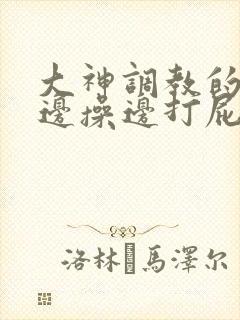 大神调教的女仆边操边打屁股视频