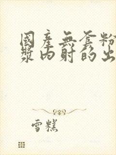 国产无套粉嫩白浆内射的出处封面