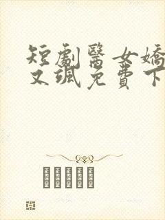 短剧医女娇妻美又飒免费下载