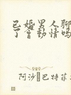 已婚男人聊天久了会动情吗