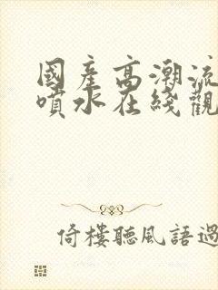 国产高潮流白浆喷水在线观看