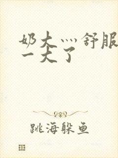 奶大灬舒服灬太一大了