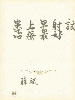 患上早射该怎么治疗最好