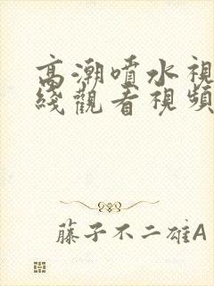 高潮喷水视频在线观看视频