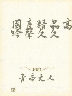 国产精品高潮呻吟声久久