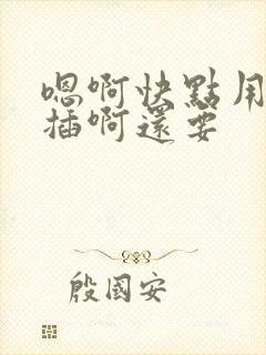 嗯啊快点用力点插啊还要