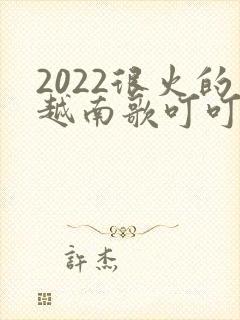 2022很火的越南歌叮叮叮叮当