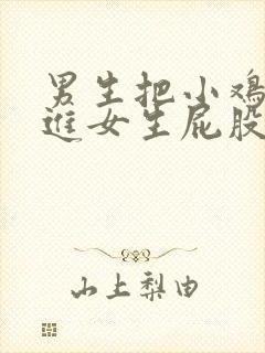 男生把小鸡鸡放进女生屁股里的视频