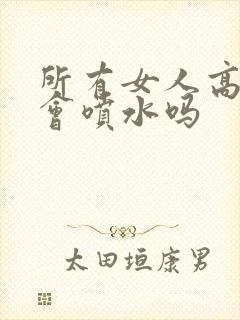 所有女人高潮都会喷水吗