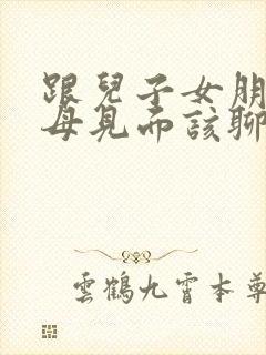 跟儿子女朋友父母见面该聊什么话题