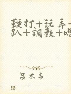 鞭打+玩弄+跪趴+调教+嗯啊m小说