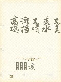 高潮又爽又黄无遮挡喷水美女