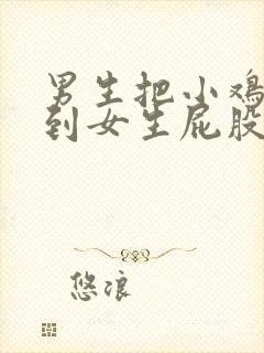 男生把小鸡鸡插到女生屁股里的视频