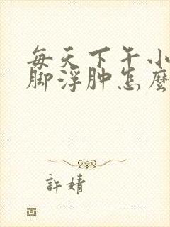 每天下午小腿和脚浮肿怎么回事