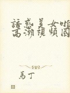 诱惑美女啪啪啪高潮视频国产