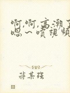 啊,啊,高潮了嗯～喷视频