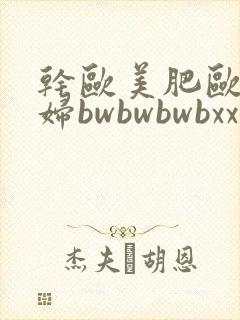 干欧美肥欧美肥妇bwbwbwbxx