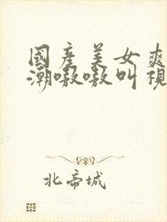 国产美女爽到高潮嗷嗷叫视频