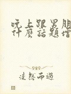 晚上跟男朋友聊什么话题增进感情