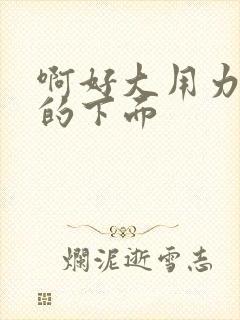 啊好大用力舔我的下面