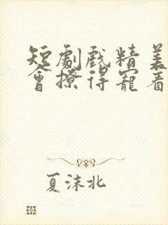 短剧戏精美人且会撩得宠着全集免费观看