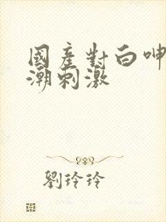 国产对白呻吟高潮刺激