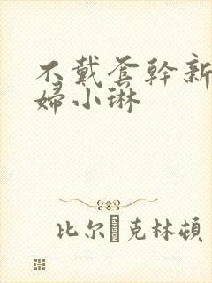 不戴套干新婚少妇小琳