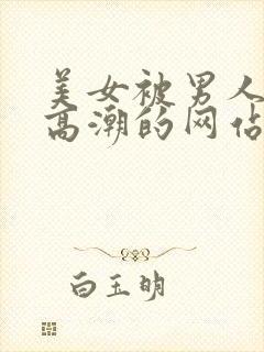 美女被男人插到高潮的网站