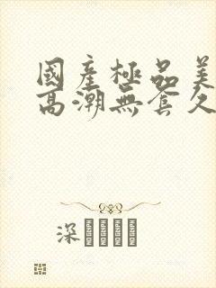 国产极品美女到高潮无套久久