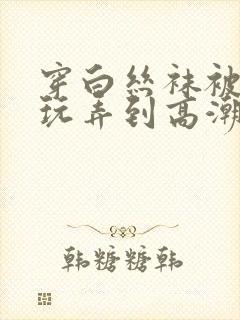 穿白丝袜被老师玩弄到高潮