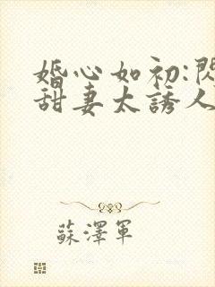 婚心如初:闪婚甜妻太诱人