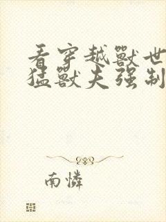 看穿越兽世:凶猛兽夫强制宠