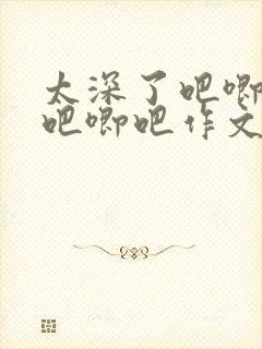 太深了吧唧吧唧吧唧吧作文